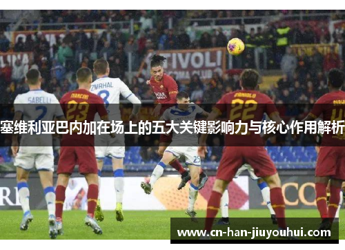 塞维利亚巴内加在场上的五大关键影响力与核心作用解析