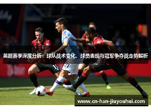 英超赛季深度分析：球队战术变化、球员表现与冠军争夺战走势解析