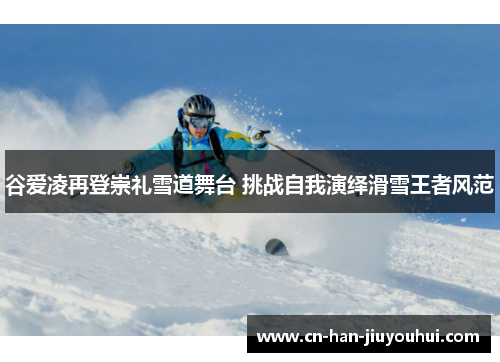 谷爱凌再登崇礼雪道舞台 挑战自我演绎滑雪王者风范