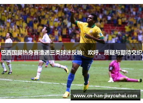 巴西国脚热身赛遭遇三类球迷反响:欢呼、质疑与期待交织 巴西国脚热身赛遭遇三类球迷反响:欢呼、质疑与期待交织