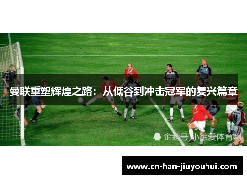 曼联重塑辉煌之路：从低谷到冲击冠军的复兴篇章