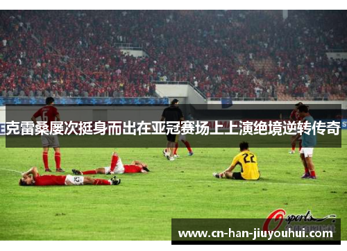 克雷桑屡次挺身而出在亚冠赛场上上演绝境逆转传奇
