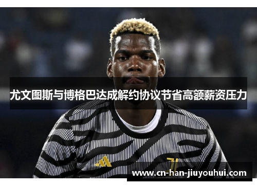 尤文图斯与博格巴达成解约协议节省高额薪资压力