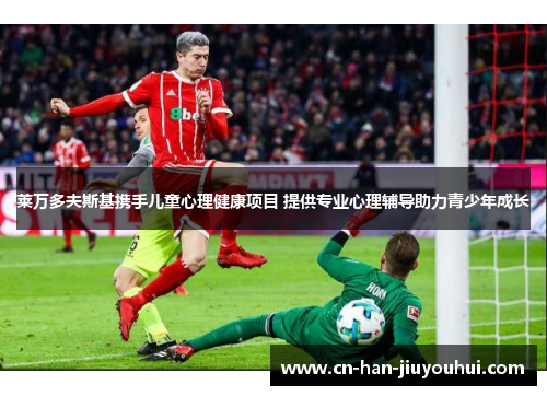 莱万多夫斯基携手儿童心理健康项目 提供专业心理辅导助力青少年成长 莱万多夫斯基携手儿童心理健康项目 提供专业心理辅导助力青少年成长