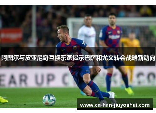 阿图尔与皮亚尼奇互换东家揭示巴萨和尤文转会战略新动向 阿图尔与皮亚尼奇互换东家揭示巴萨和尤文转会战略新动向
