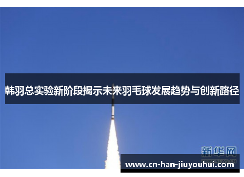 韩羽总实验新阶段揭示未来羽毛球发展趋势与创新路径